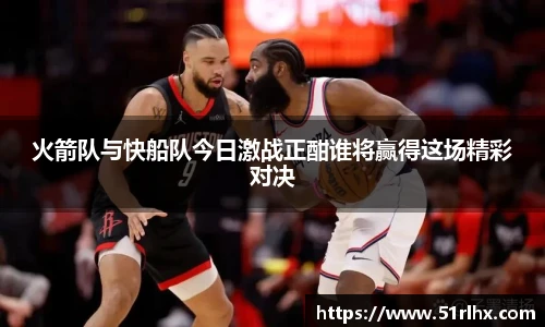 火箭队与快船队今日激战正酣谁将赢得这场精彩对决