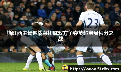 斯旺西主场迎战莱切城双方争夺英超宝贵积分之战